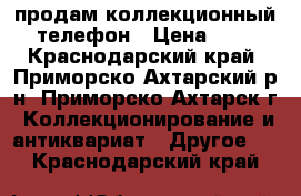 продам коллекционный телефон › Цена ­ 1 - Краснодарский край, Приморско-Ахтарский р-н, Приморско-Ахтарск г. Коллекционирование и антиквариат » Другое   . Краснодарский край